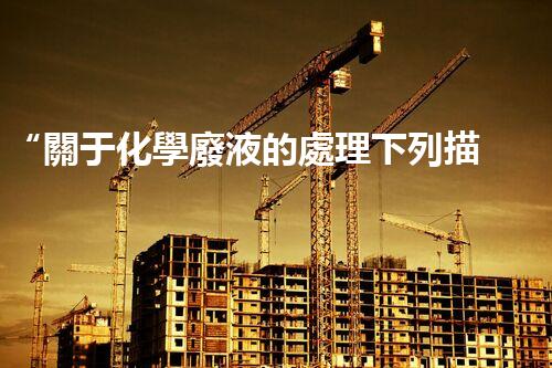 “關于化學廢液的處理下列描述正確的是——環(huán)保新篇章，清潔生產(chǎn)新標桿”